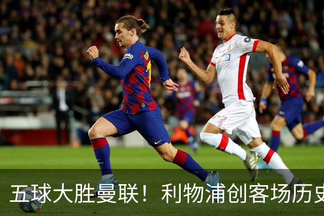 五球大胜曼联！利物浦创客场历史最大胜利，卡里克又要被喊下课