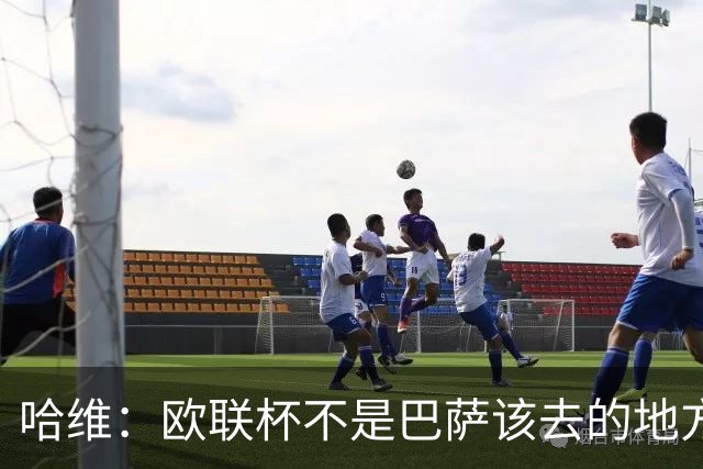 哈维：欧联杯不是巴萨该去的地方 但我们必须夺冠