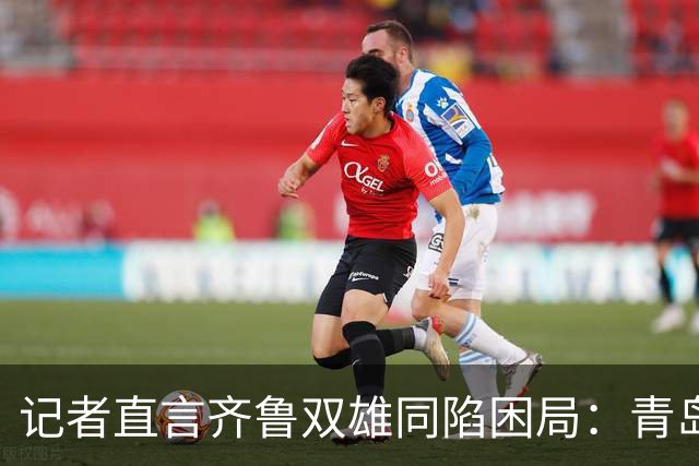 记者直言齐鲁双雄同陷困局：青岛赛程吃亏，山东选援出问题